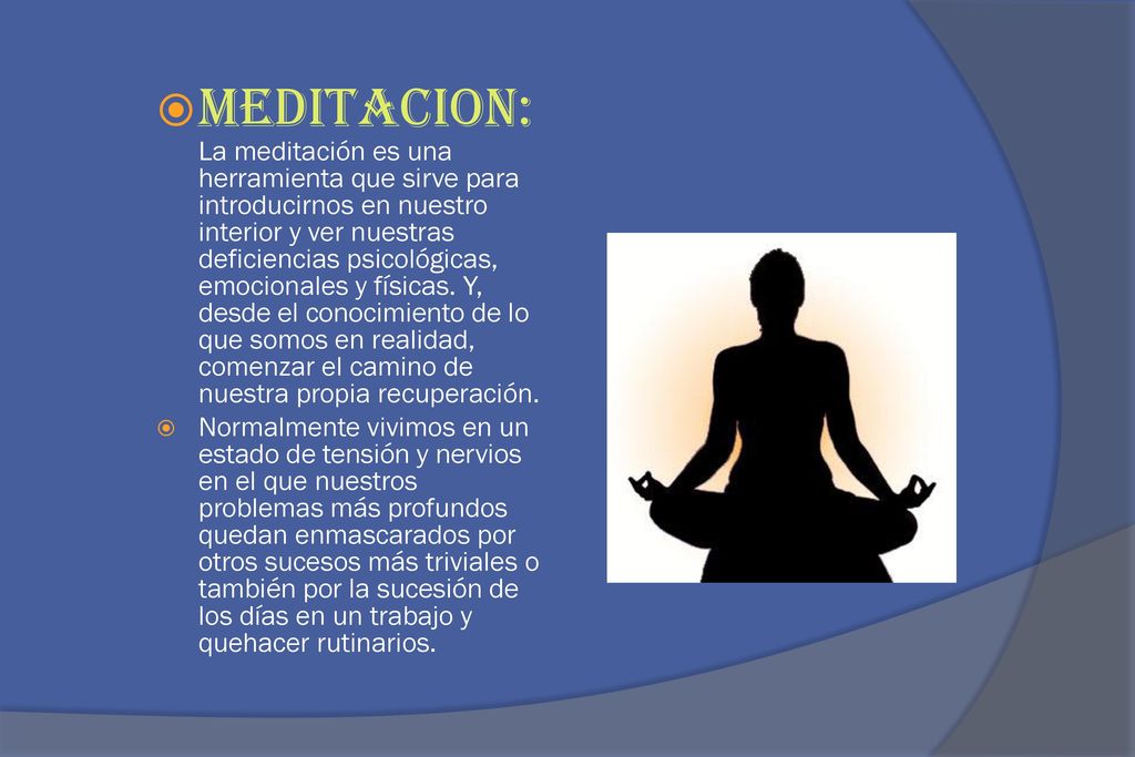 MEDITACION: La meditación es una herramienta que sirve para introducirnos en nuestro interior y ver nuestras deficiencias psicológicas, emocionales y físicas. Y, desde el conocimiento de lo que somos en realidad, comenzar el camino de nuestra propia recuperación.