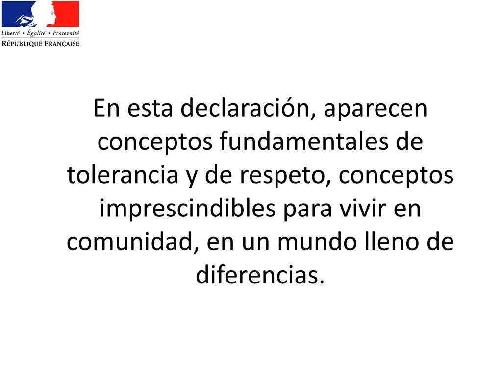 En esta declaración, aparecen conceptos fundamentales de tolerancia y de respeto, conceptos imprescindibles para vivir en comunidad, en un mundo lleno de diferencias.