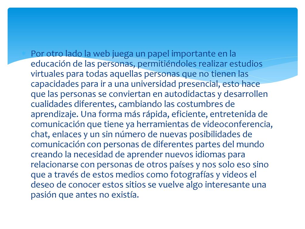 Por otro lado la web juega un papel importante en la educación de las personas, permitiéndoles realizar estudios virtuales para todas aquellas personas que no tienen las capacidades para ir a una universidad presencial, esto hace que las personas se conviertan en autodidactas y desarrollen cualidades diferentes, cambiando las costumbres de aprendizaje.