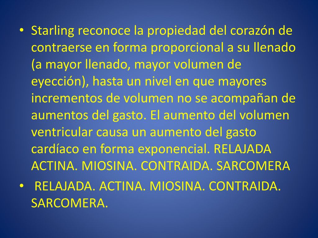 Starling reconoce la propiedad del corazón de contraerse en forma proporcional a su llenado (a mayor llenado, mayor volumen de eyección), hasta un nivel en que mayores incrementos de volumen no se acompañan de aumentos del gasto. El aumento del volumen ventricular causa un aumento del gasto cardíaco en forma exponencial. RELAJADA ACTINA. MIOSINA. CONTRAIDA. SARCOMERA