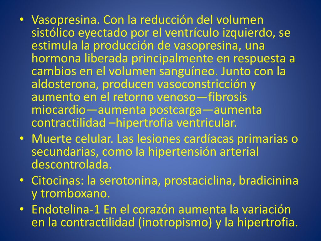 Vasopresina. Con la reducción del volumen sistólico eyectado por el ventrículo izquierdo, se estimula la producción de vasopresina, una hormona liberada principalmente en respuesta a cambios en el volumen sanguíneo. Junto con la aldosterona, producen vasoconstricción y aumento en el retorno venoso—fibrosis miocardio—aumenta postcarga—aumenta contractilidad –hipertrofia ventricular.