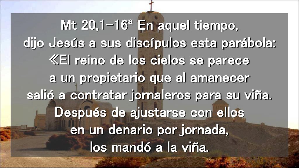Mt 20,1-16ª En aquel tiempo, dijo Jesús a sus discípulos esta parábola: «El reino de los cielos se parece a un propietario que al amanecer salió a contratar jornaleros para su viña.