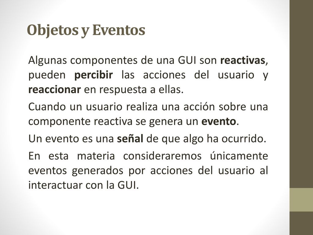Objetos y Eventos Algunas componentes de una GUI son reactivas, pueden percibir las acciones del usuario y reaccionar en respuesta a ellas.
