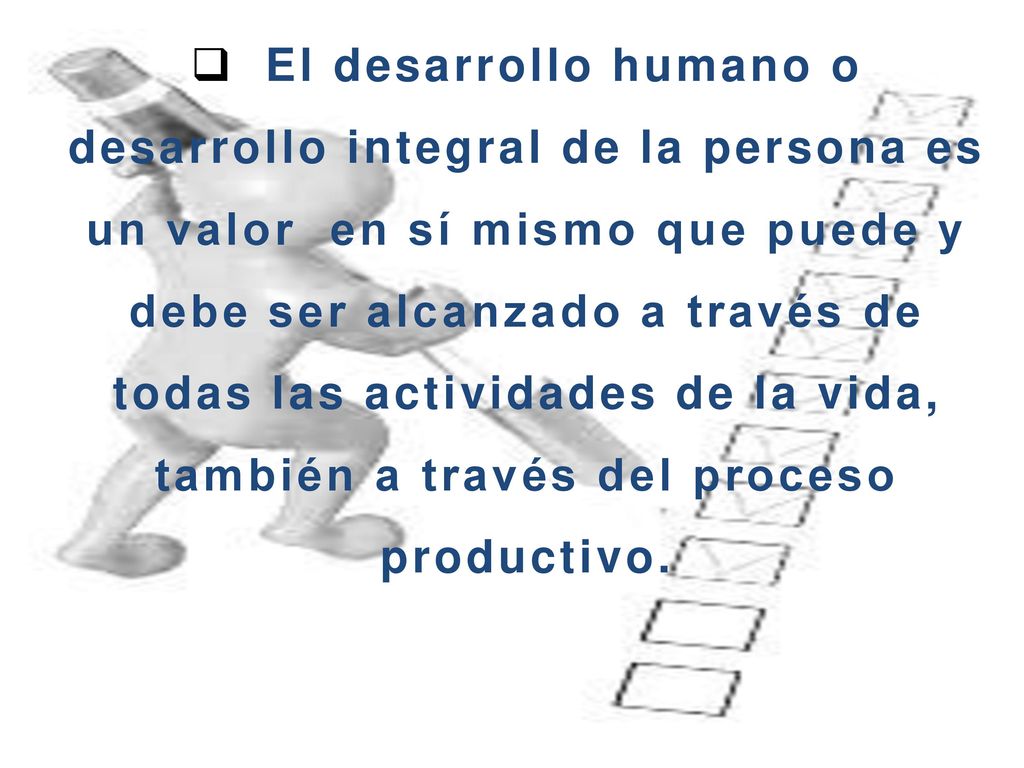El desarrollo humano o desarrollo integral de la persona es un valor en sí mismo que puede y debe ser alcanzado a través de todas las actividades de la vida, también a través del proceso productivo.