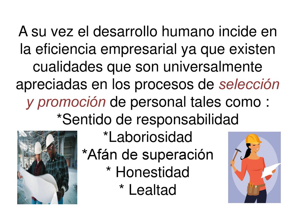 A su vez el desarrollo humano incide en la eficiencia empresarial ya que existen cualidades que son universalmente apreciadas en los procesos de selección y promoción de personal tales como : *Sentido de responsabilidad *Laboriosidad *Afán de superación * Honestidad * Lealtad