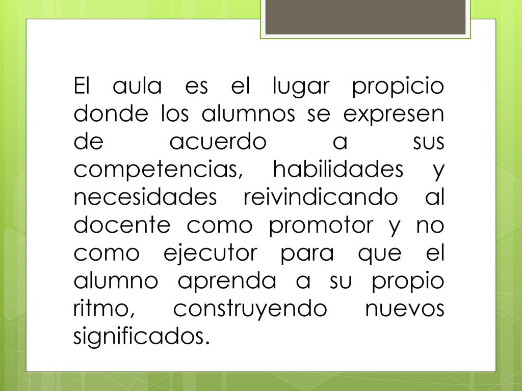 El aula es el lugar propicio donde los alumnos se expresen de acuerdo a sus competencias, habilidades y necesidades reivindicando al docente como promotor y no como ejecutor para que el alumno aprenda a su propio ritmo, construyendo nuevos significados.
