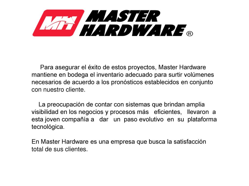 Para asegurar el éxito de estos proyectos, Master Hardware mantiene en bodega el inventario adecuado para surtir volúmenes necesarios de acuerdo a los pronósticos establecidos en conjunto con nuestro cliente.