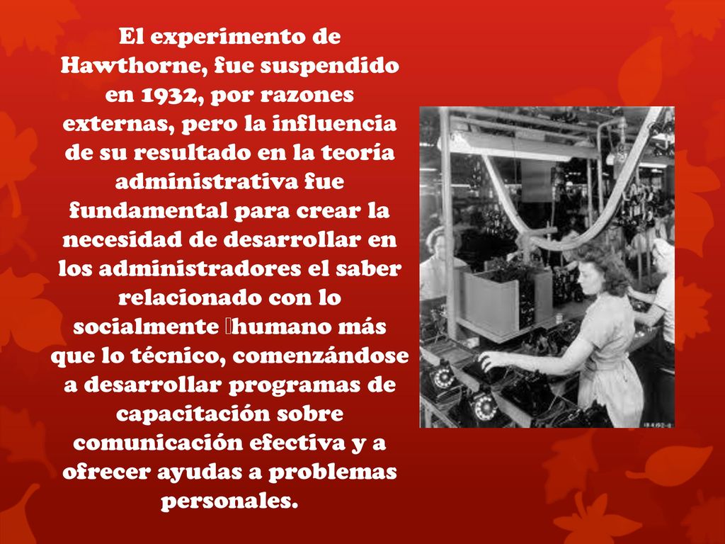 El experimento de Hawthorne, fue suspendido en 1932, por razones externas, pero la influencia de su resultado en la teoría administrativa fue fundamental para crear la necesidad de desarrollar en los administradores el saber relacionado con lo socialmente  humano más que lo técnico, comenzándose a desarrollar programas de capacitación sobre comunicación efectiva y a ofrecer ayudas a problemas personales.