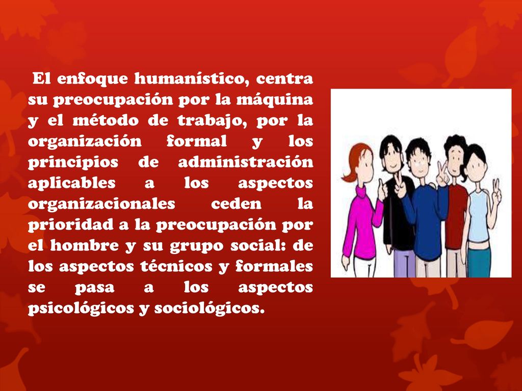 El enfoque humanístico, centra su preocupación por la máquina y el método de trabajo, por la organización formal y los principios de administración aplicables a los aspectos organizacionales ceden la prioridad a la preocupación por el hombre y su grupo social: de los aspectos técnicos y formales se pasa a los aspectos psicológicos y sociológicos.
