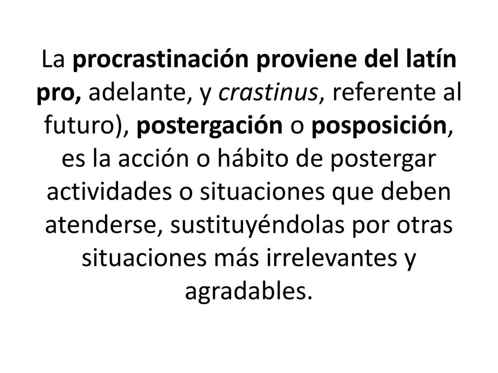 La procrastinación proviene del latín pro, adelante, y crastinus, referente al futuro), postergación o posposición, es la acción o hábito de postergar actividades o situaciones que deben atenderse, sustituyéndolas por otras situaciones más irrelevantes y agradables.