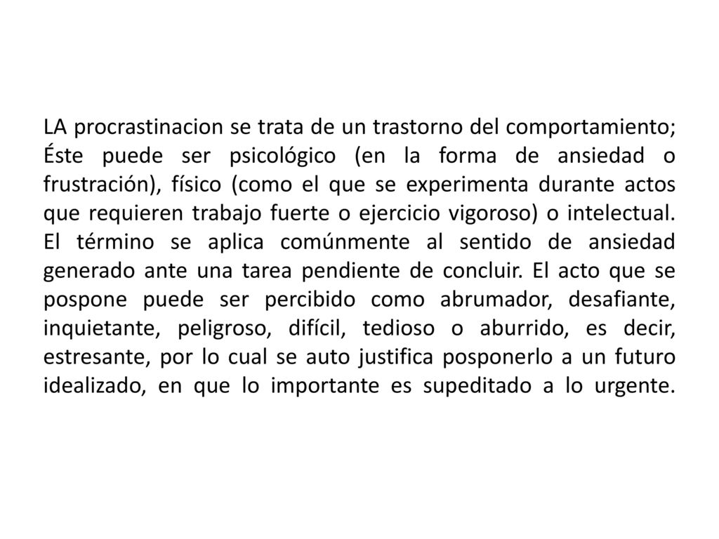 LA procrastinacion se trata de un trastorno del comportamiento; Éste puede ser psicológico (en la forma de ansiedad o frustración), físico (como el que se experimenta durante actos que requieren trabajo fuerte o ejercicio vigoroso) o intelectual.