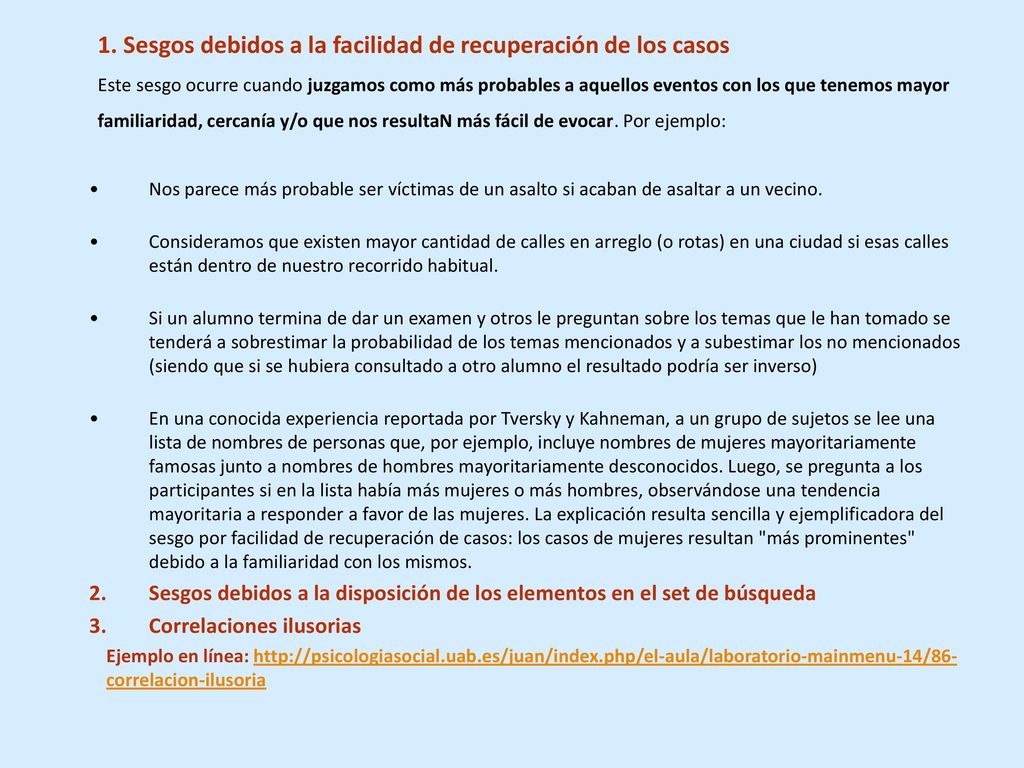 1. Sesgos debidos a la facilidad de recuperación de los casos Este sesgo ocurre cuando juzgamos como más probables a aquellos eventos con los que tenemos mayor familiaridad, cercanía y/o que nos resultaN más fácil de evocar. Por ejemplo: