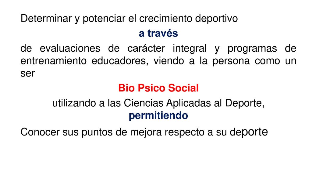 Determinar y potenciar el crecimiento deportivo a través de evaluaciones de carácter integral y programas de entrenamiento educadores, viendo a la persona como un ser Bio Psico Social utilizando a las Ciencias Aplicadas al Deporte, permitiendo Conocer sus puntos de mejora respecto a su deporte