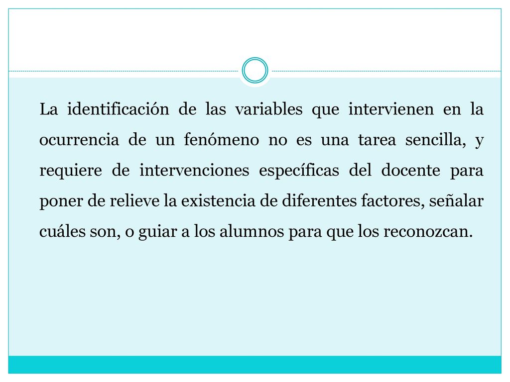 La identificación de las variables que intervienen en la ocurrencia de un fenómeno no es una tarea sencilla, y requiere de intervenciones específicas del docente para poner de relieve la existencia de diferentes factores, señalar cuáles son, o guiar a los alumnos para que los reconozcan.