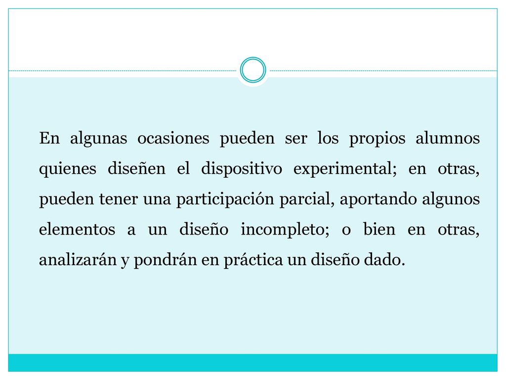 En algunas ocasiones pueden ser los propios alumnos quienes diseñen el dispositivo experimental; en otras, pueden tener una participación parcial, aportando algunos elementos a un diseño incompleto; o bien en otras, analizarán y pondrán en práctica un diseño dado.