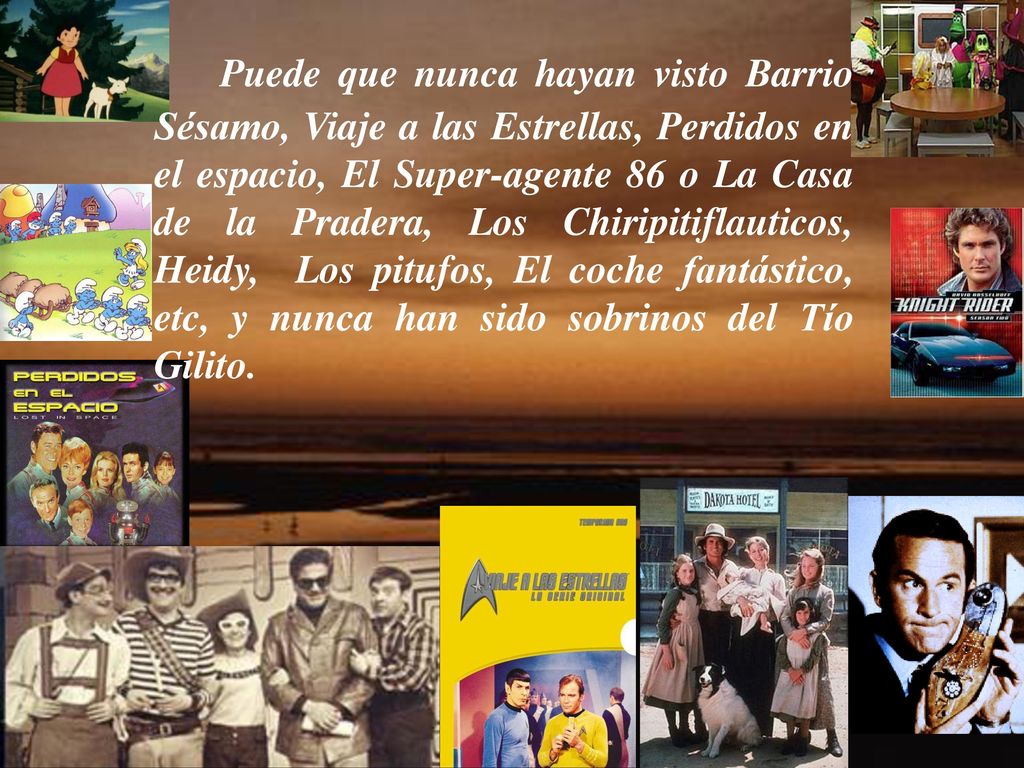 Puede que nunca hayan visto Barrio Sésamo, Viaje a las Estrellas, Perdidos en el espacio, El Super-agente 86 o La Casa de la Pradera, Los Chiripitiflauticos, Heidy, Los pitufos, El coche fantástico, etc, y nunca han sido sobrinos del Tío Gilito.