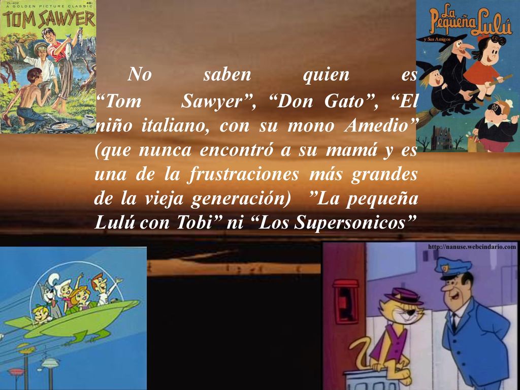 No saben quien es Tom Sawyer , Don Gato , El niño italiano, con su mono Amedio (que nunca encontró a su mamá y es una de la frustraciones más grandes de la vieja generación) La pequeña Lulú con Tobi ni Los Supersonicos