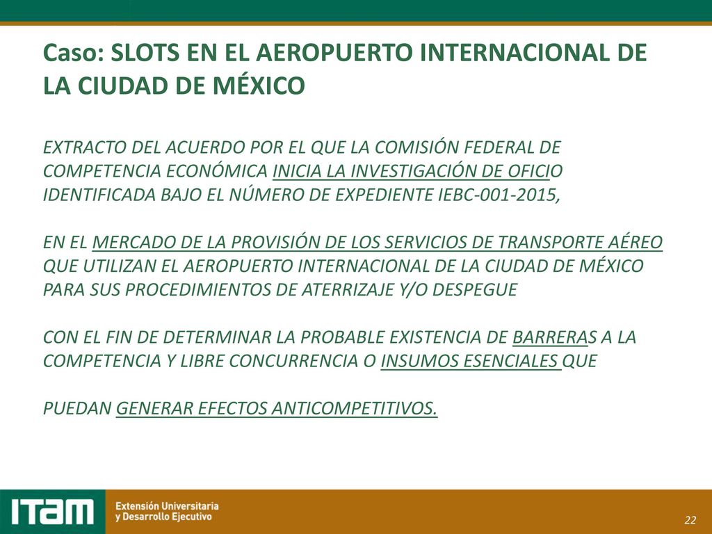 Caso: SLOTS EN EL AEROPUERTO INTERNACIONAL DE LA CIUDAD DE MÉXICO EXTRACTO DEL ACUERDO POR EL QUE LA COMISIÓN FEDERAL DE COMPETENCIA ECONÓMICA INICIA LA INVESTIGACIÓN DE OFICIO IDENTIFICADA BAJO EL NÚMERO DE EXPEDIENTE IEBC , EN EL MERCADO DE LA PROVISIÓN DE LOS SERVICIOS DE TRANSPORTE AÉREO QUE UTILIZAN EL AEROPUERTO INTERNACIONAL DE LA CIUDAD DE MÉXICO PARA SUS PROCEDIMIENTOS DE ATERRIZAJE Y/O DESPEGUE CON EL FIN DE DETERMINAR LA PROBABLE EXISTENCIA DE BARRERAS A LA COMPETENCIA Y LIBRE CONCURRENCIA O INSUMOS ESENCIALES QUE PUEDAN GENERAR EFECTOS ANTICOMPETITIVOS.