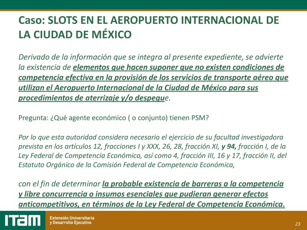 Caso: SLOTS EN EL AEROPUERTO INTERNACIONAL DE LA CIUDAD DE MÉXICO Derivado de la información que se integra al presente expediente, se advierte la existencia de elementos que hacen suponer que no existen condiciones de competencia efectiva en la provisión de los servicios de transporte aéreo que utilizan el Aeropuerto Internacional de la Ciudad de México para sus procedimientos de aterrizaje y/o despegue.