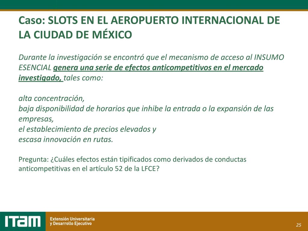 Caso: SLOTS EN EL AEROPUERTO INTERNACIONAL DE LA CIUDAD DE MÉXICO Durante la investigación se encontró que el mecanismo de acceso al INSUMO ESENCIAL genera una serie de efectos anticompetitivos en el mercado investigado, tales como: alta concentración, baja disponibilidad de horarios que inhibe la entrada o la expansión de las empresas, el establecimiento de precios elevados y escasa innovación en rutas.