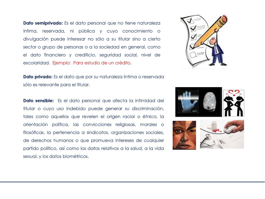 Dato semiprivado: Es el dato personal que no tiene naturaleza íntima, reservada, ni pública y cuyo conocimiento o divulgación puede interesar no sólo a su titular sino a cierto sector o grupo de personas o a la sociedad en general, como el dato financiero y crediticio, seguridad social, nivel de escolaridad. Ejemplo: Para estudio de un crédito.