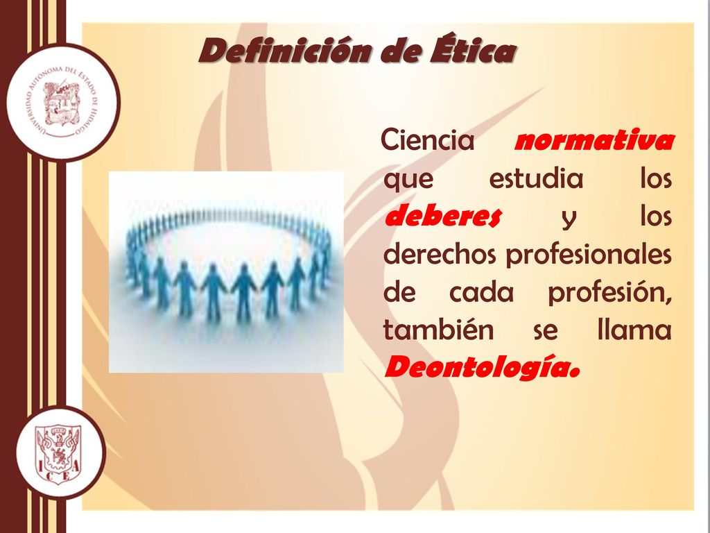 Definición de Ética Ciencia normativa que estudia los deberes y los derechos profesionales de cada profesión, también se llama Deontología.