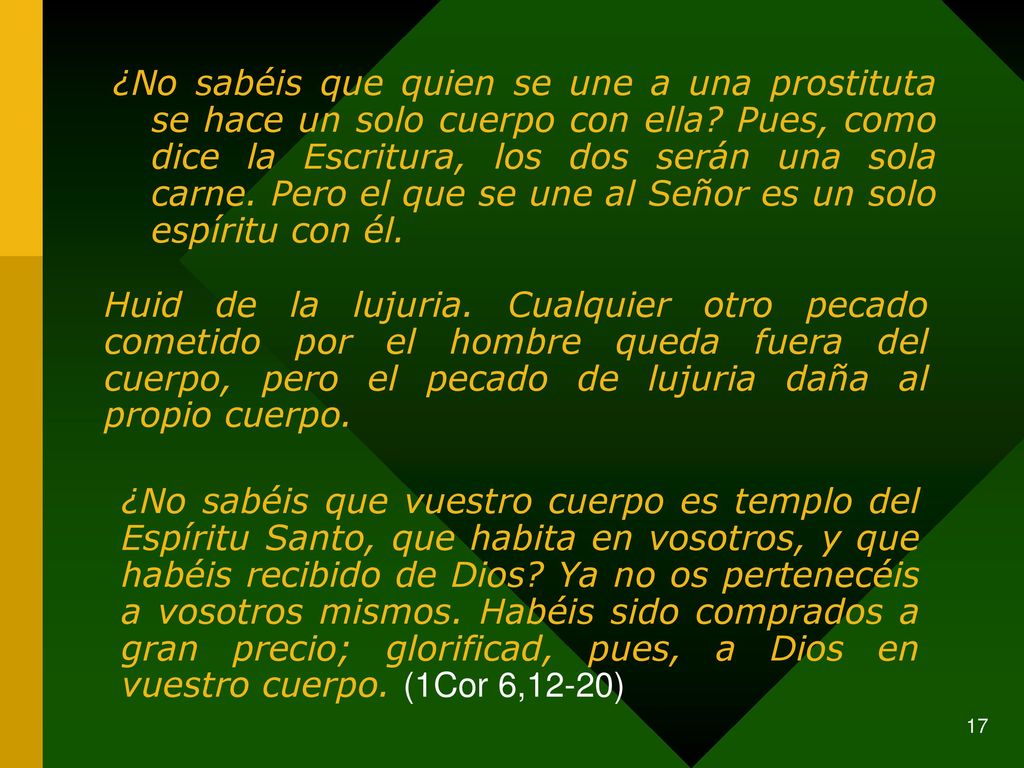 ¿No sabéis que quien se une a una prostituta se hace un solo cuerpo con ella Pues, como dice la Escritura, los dos serán una sola carne. Pero el que se une al Señor es un solo espíritu con él.
