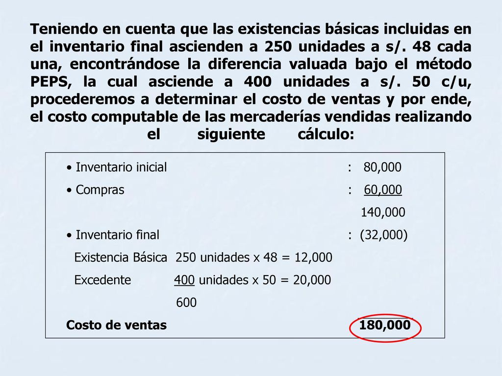 Teniendo en cuenta que las existencias básicas incluidas en el inventario final ascienden a 250 unidades a s/. 48 cada una, encontrándose la diferencia valuada bajo el método PEPS, la cual asciende a 400 unidades a s/. 50 c/u, procederemos a determinar el costo de ventas y por ende, el costo computable de las mercaderías vendidas realizando el siguiente cálculo: