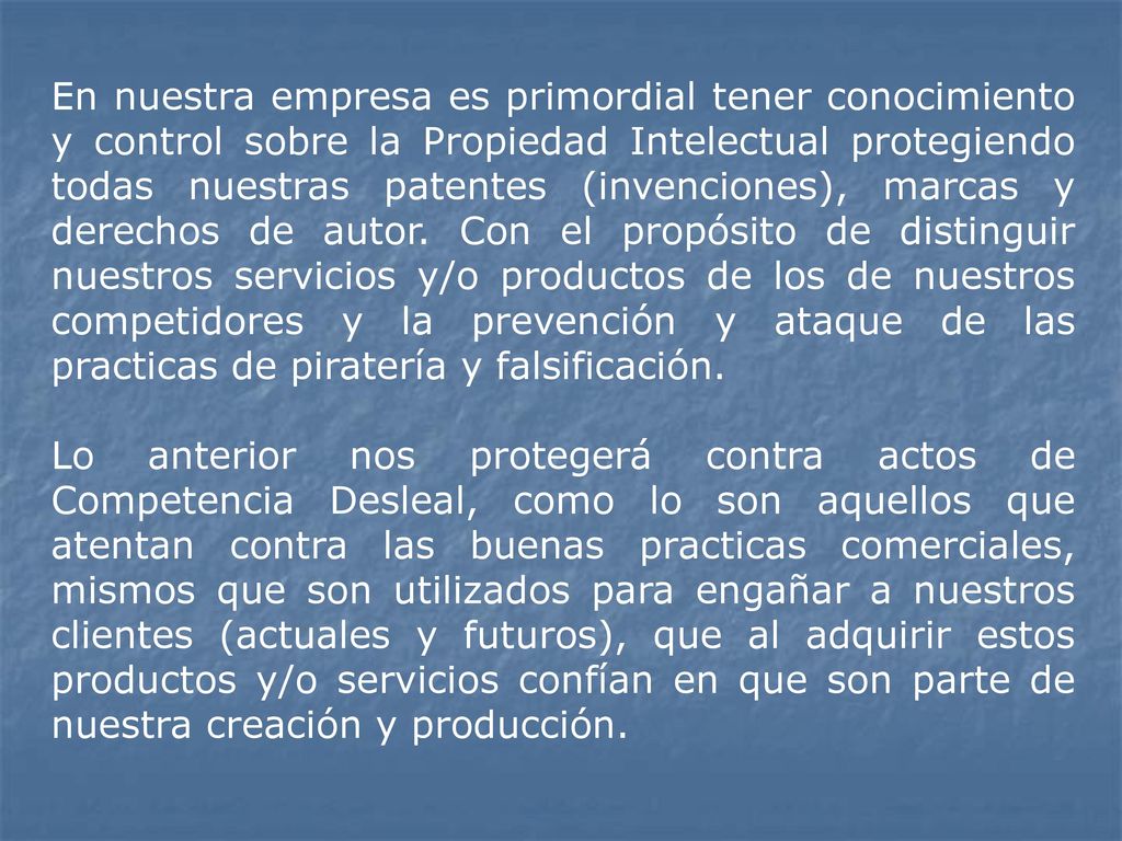 En nuestra empresa es primordial tener conocimiento y control sobre la Propiedad Intelectual protegiendo todas nuestras patentes (invenciones), marcas y derechos de autor. Con el propósito de distinguir nuestros servicios y/o productos de los de nuestros competidores y la prevención y ataque de las practicas de piratería y falsificación.
