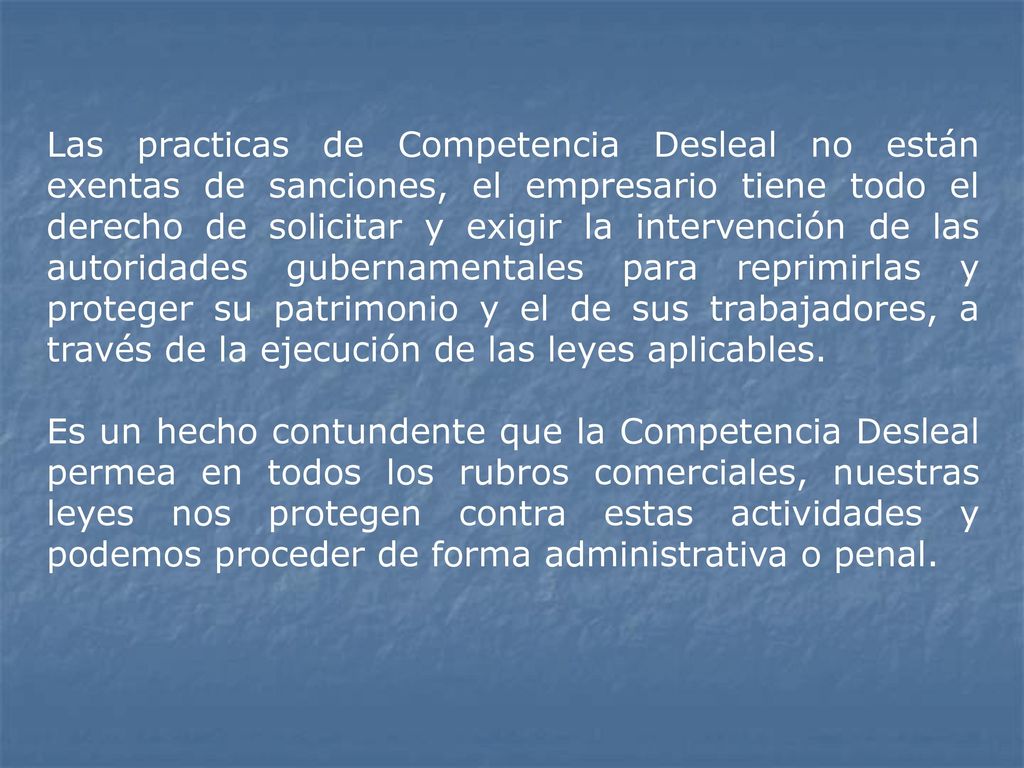 Las practicas de Competencia Desleal no están exentas de sanciones, el empresario tiene todo el derecho de solicitar y exigir la intervención de las autoridades gubernamentales para reprimirlas y proteger su patrimonio y el de sus trabajadores, a través de la ejecución de las leyes aplicables.