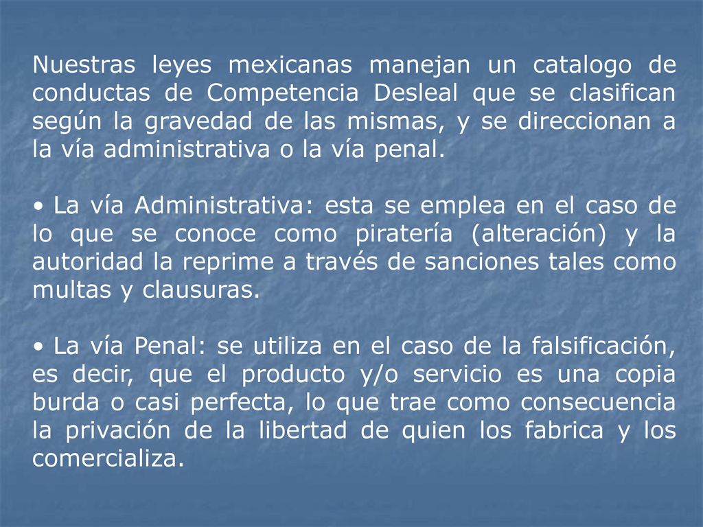 Nuestras leyes mexicanas manejan un catalogo de conductas de Competencia Desleal que se clasifican según la gravedad de las mismas, y se direccionan a la vía administrativa o la vía penal.