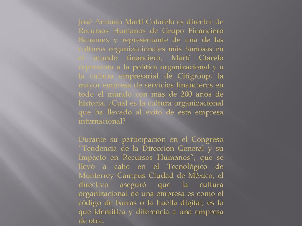 José Antonio Martí Cotarelo es director de Recursos Humanos de Grupo Financiero Banamex y representante de una de las culturas organizacionales más famosas en el mundo financiero. Martí Ctarelo representa a la política organizacional y a la cultura empresarial de Citigroup, la mayor empresa de servicios financieros en todo el mundo con más de 200 años de historia. ¿Cuál es la cultura organizacional que ha llevado al éxito de esta empresa internacional