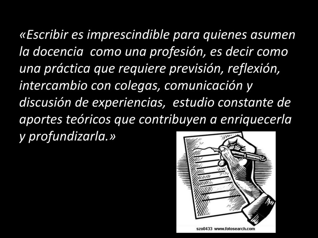 «Escribir es imprescindible para quienes asumen la docencia como una profesión, es decir como una práctica que requiere previsión, reflexión, intercambio con colegas, comunicación y discusión de experiencias, estudio constante de aportes teóricos que contribuyen a enriquecerla y profundizarla.»