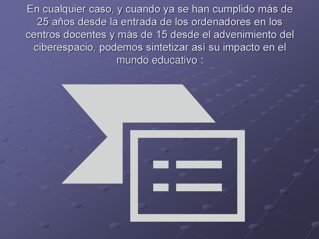 En cualquier caso, y cuando ya se han cumplido más de 25 años desde la entrada de los ordenadores en los centros docentes y más de 15 desde el advenimiento del ciberespacio, podemos sintetizar así su impacto en el mundo educativo :