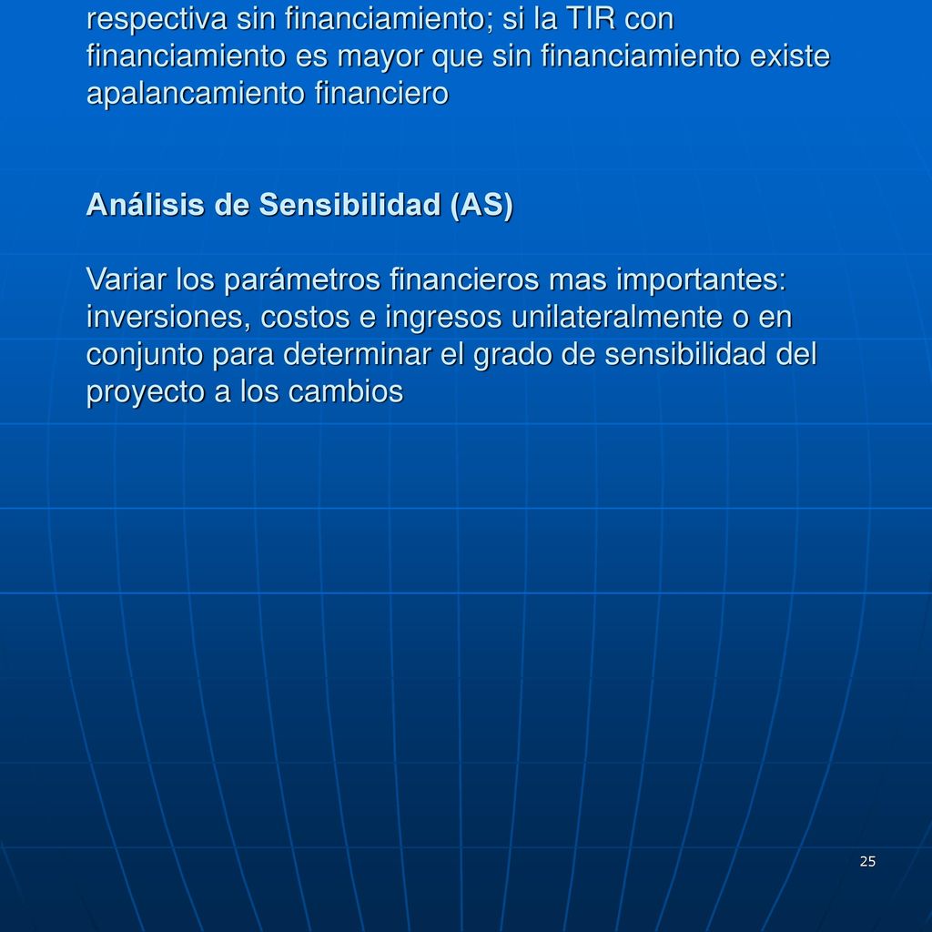 Apalancamiento Financiero comparar la TIR del proyecto con financiamiento con la respectiva sin financiamiento; si la TIR con financiamiento es mayor que sin financiamiento existe apalancamiento financiero Análisis de Sensibilidad (AS) Variar los parámetros financieros mas importantes: inversiones, costos e ingresos unilateralmente o en conjunto para determinar el grado de sensibilidad del proyecto a los cambios