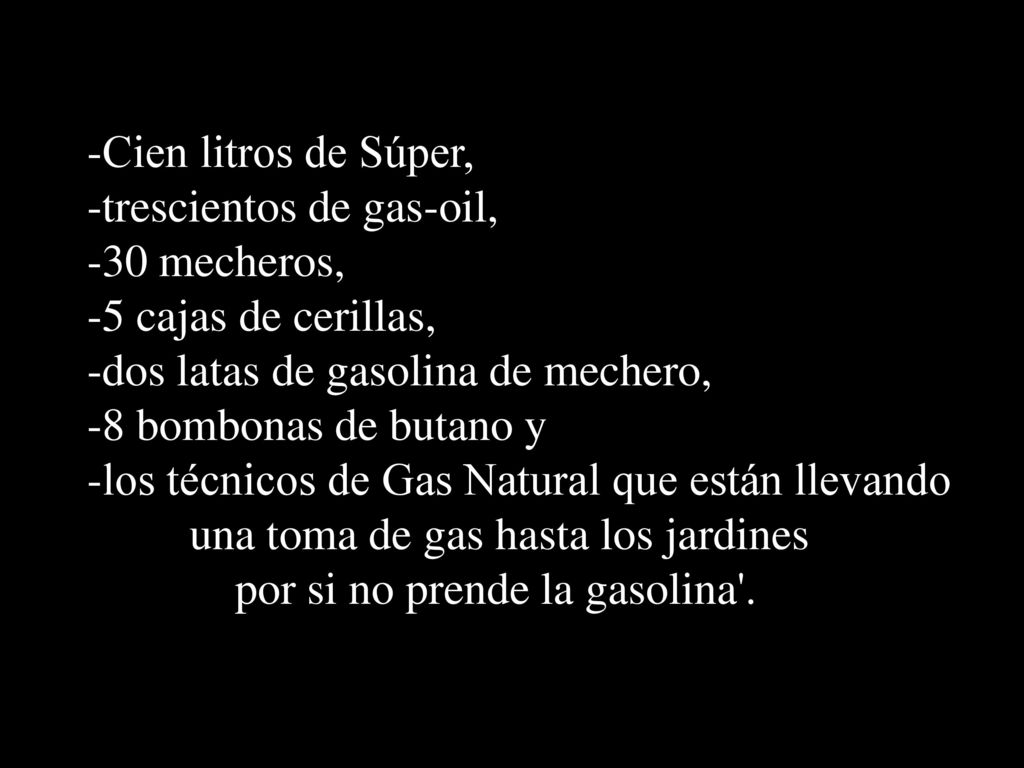 Cien litros de Súper, trescientos de gas-oil, 30 mecheros, 5 cajas de cerillas, dos latas de gasolina de mechero,