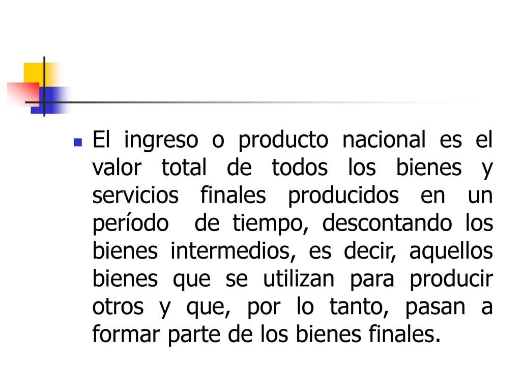El ingreso o producto nacional es el valor total de todos los bienes y servicios finales producidos en un período de tiempo, descontando los bienes intermedios, es decir, aquellos bienes que se utilizan para producir otros y que, por lo tanto, pasan a formar parte de los bienes finales.