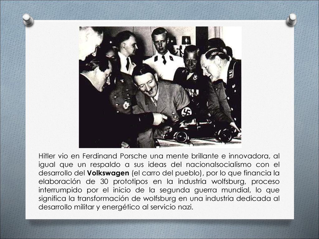 Hitler vio en Ferdinand Porsche una mente brillante e innovadora, al igual que un respaldo a sus ideas del nacionalsocialismo con el desarrollo del Volkswagen (el carro del pueblo), por lo que financia la elaboración de 30 prototipos en la industria wolfsburg, proceso interrumpido por el inicio de la segunda guerra mundial, lo que significa la transformación de wolfsburg en una industria dedicada al desarrollo militar y energético al servicio nazi.