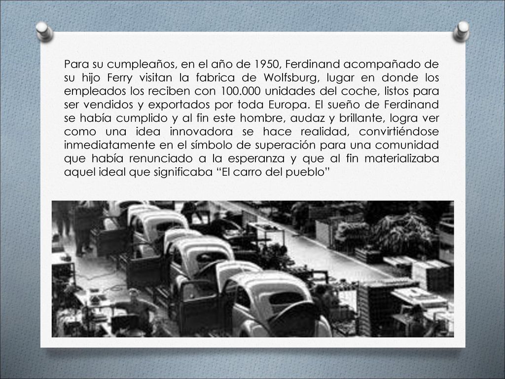 Para su cumpleaños, en el año de 1950, Ferdinand acompañado de su hijo Ferry visitan la fabrica de Wolfsburg, lugar en donde los empleados los reciben con unidades del coche, listos para ser vendidos y exportados por toda Europa.