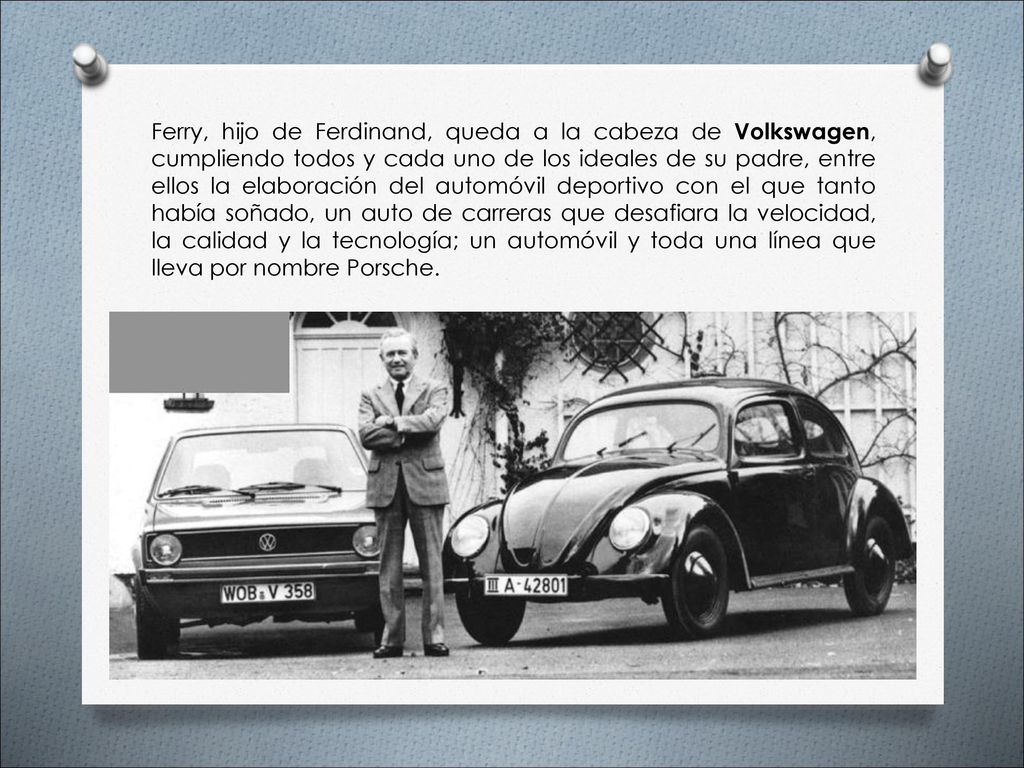 Ferry, hijo de Ferdinand, queda a la cabeza de Volkswagen, cumpliendo todos y cada uno de los ideales de su padre, entre ellos la elaboración del automóvil deportivo con el que tanto había soñado, un auto de carreras que desafiara la velocidad, la calidad y la tecnología; un automóvil y toda una línea que lleva por nombre Porsche.