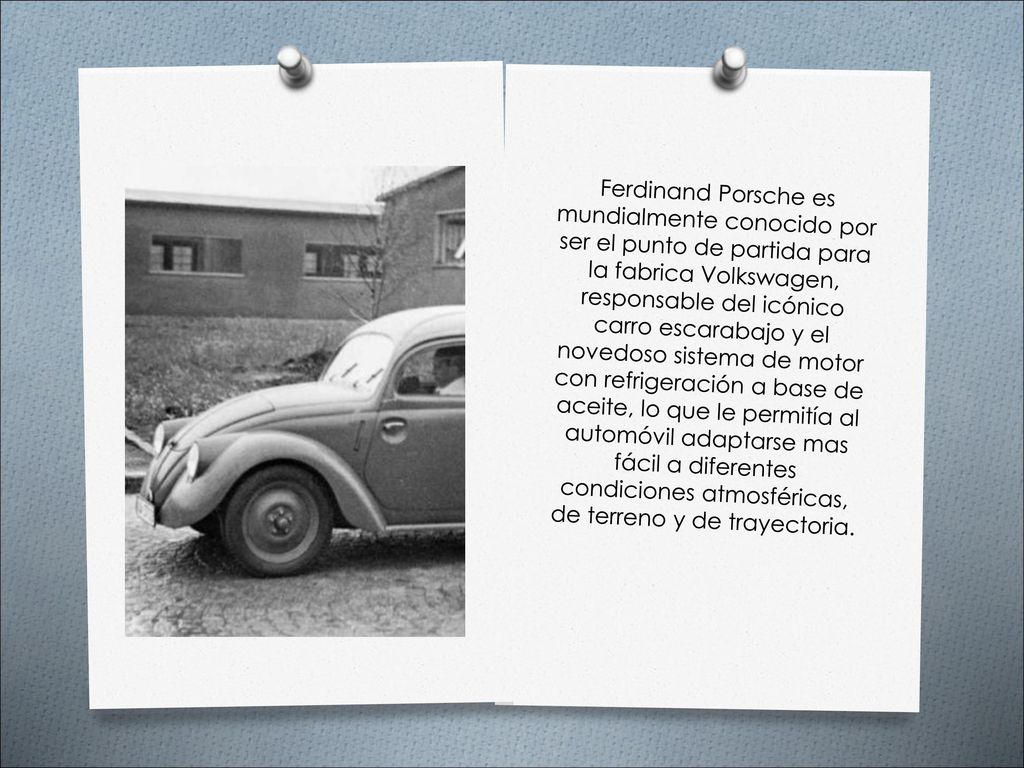 Ferdinand Porsche es mundialmente conocido por ser el punto de partida para la fabrica Volkswagen, responsable del icónico carro escarabajo y el novedoso sistema de motor con refrigeración a base de aceite, lo que le permitía al automóvil adaptarse mas fácil a diferentes condiciones atmosféricas, de terreno y de trayectoria.