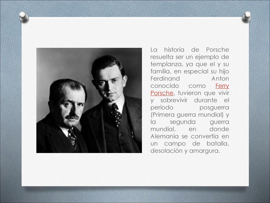 La historia de Porsche resuelta ser un ejemplo de templanza, ya que el y su familia, en especial su hijo Ferdinand Anton conocido como Ferry Porsche, tuvieron que vivir y sobrevivir durante el periodo posguerra (Primera guerra mundial) y la segunda guerra mundial, en donde Alemania se convertía en un campo de batalla, desolación y amargura.