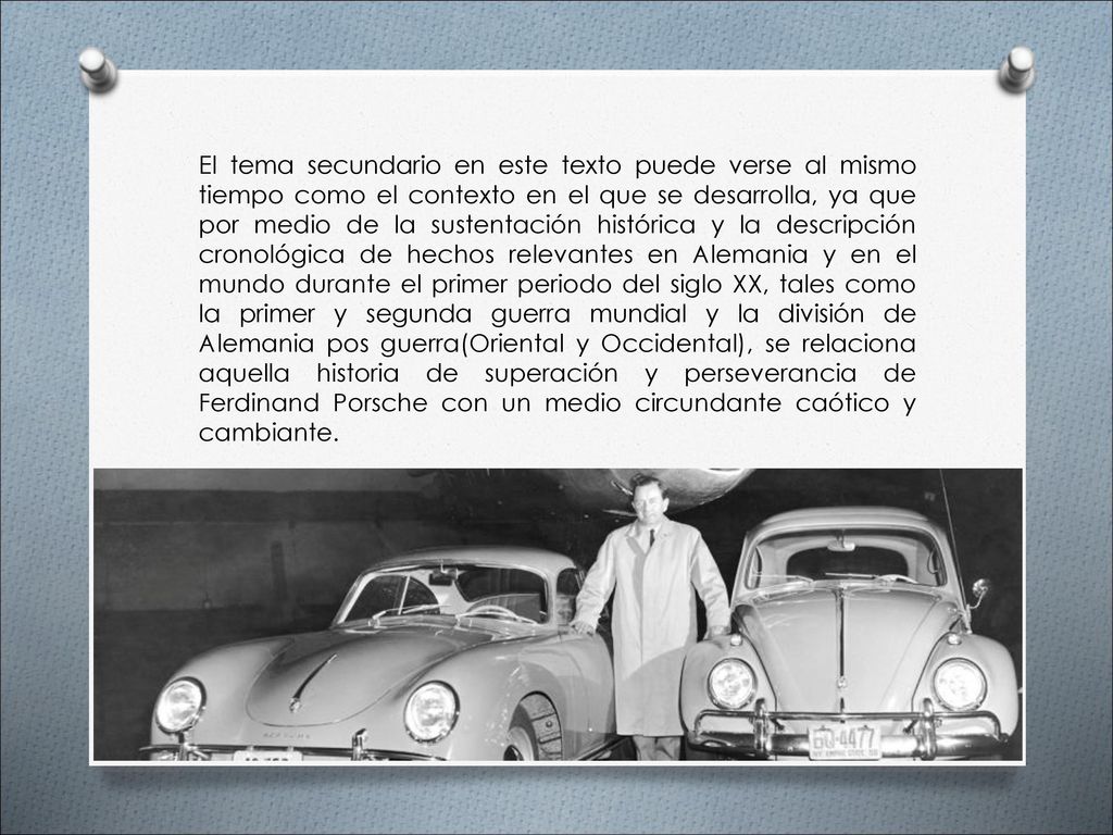 El tema secundario en este texto puede verse al mismo tiempo como el contexto en el que se desarrolla, ya que por medio de la sustentación histórica y la descripción cronológica de hechos relevantes en Alemania y en el mundo durante el primer periodo del siglo XX, tales como la primer y segunda guerra mundial y la división de Alemania pos guerra(Oriental y Occidental), se relaciona aquella historia de superación y perseverancia de Ferdinand Porsche con un medio circundante caótico y cambiante.