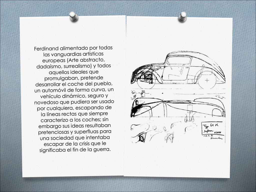 Ferdinand alimentado por todas las vanguardias artísticas europeas (Arte abstracto, dadaísmo, surrealismo) y todos aquellos ideales que promulgaban, pretende desarrollar el coche del pueblo, un automóvil de forma curva, un vehículo dinámico, seguro y novedoso que pudiera ser usado por cualquiera, escapando de la líneas rectas que siempre caracterizo a los coches; sin embargo sus ideas resultaban pretenciosas y superfluas para una sociedad que intentaba escapar de la crisis que le significaba el fin de la guerra.