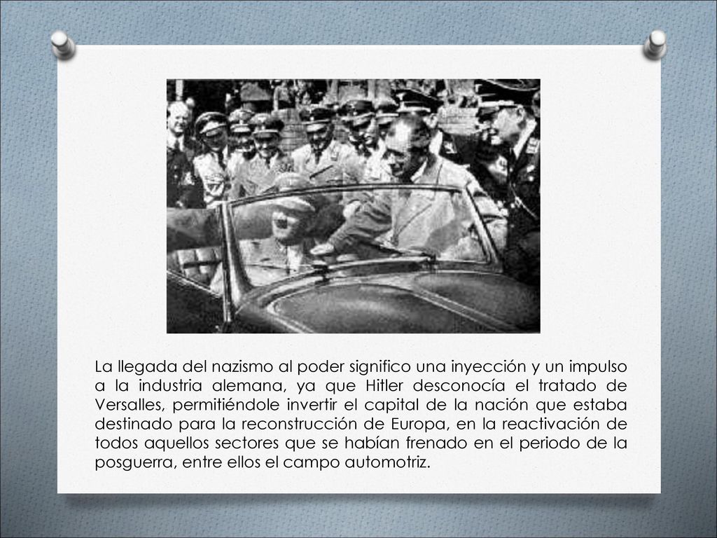 La llegada del nazismo al poder significo una inyección y un impulso a la industria alemana, ya que Hitler desconocía el tratado de Versalles, permitiéndole invertir el capital de la nación que estaba destinado para la reconstrucción de Europa, en la reactivación de todos aquellos sectores que se habían frenado en el periodo de la posguerra, entre ellos el campo automotriz.