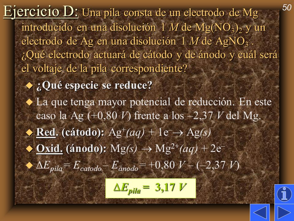 Ejercicio D: Una pila consta de un electrodo de Mg introducido en una disolución 1 M de Mg(NO3)2 y un electrodo de Ag en una disolución 1 M de AgNO3 . ¿Qué electrodo actuará de cátodo y de ánodo y cuál será el voltaje de la pila correspondiente