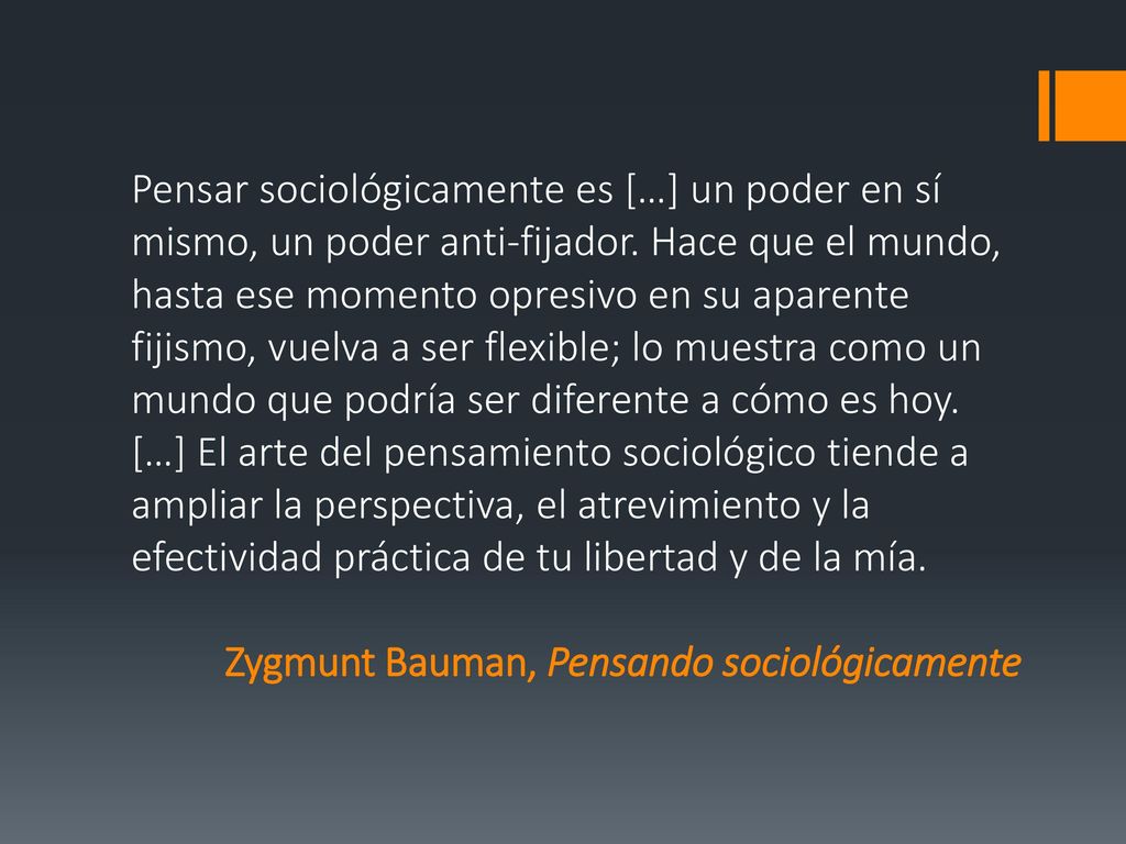 Pensar sociológicamente es […] un poder en sí mismo, un poder anti-fijador. Hace que el mundo, hasta ese momento opresivo en su aparente fijismo, vuelva a ser flexible; lo muestra como un mundo que podría ser diferente a cómo es hoy. […] El arte del pensamiento sociológico tiende a ampliar la perspectiva, el atrevimiento y la efectividad práctica de tu libertad y de la mía.