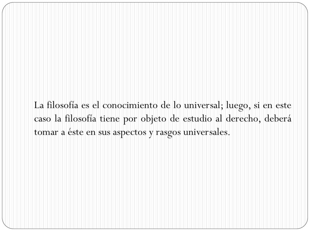 La filosofía es el conocimiento de lo universal; luego, si en este caso la filosofía tiene por objeto de estudio al derecho, deberá tomar a éste en sus aspectos y rasgos universales.