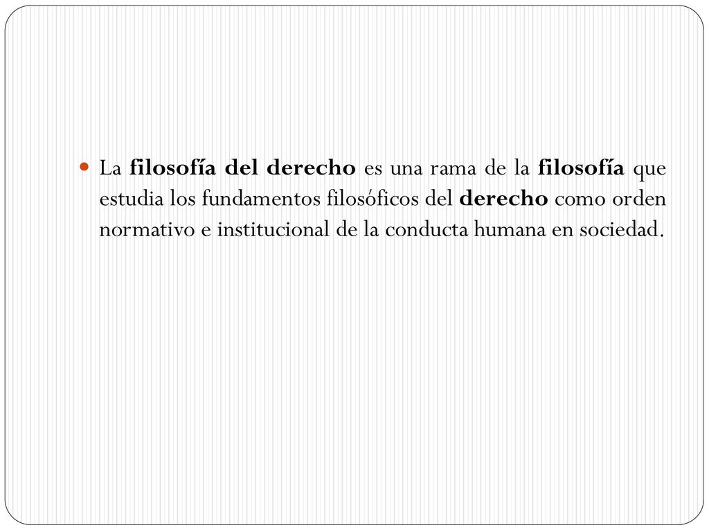La filosofía del derecho es una rama de la filosofía que estudia los fundamentos filosóficos del derecho como orden normativo e institucional de la conducta humana en sociedad.