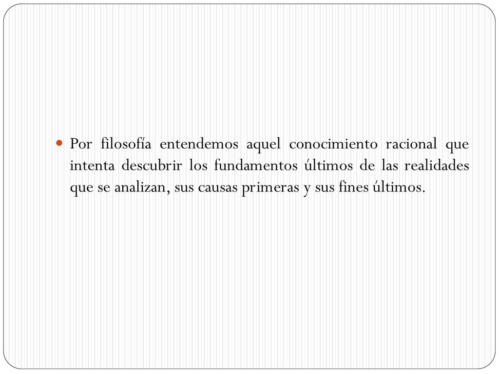Por filosofía entendemos aquel conocimiento racional que intenta descubrir los fundamentos últimos de las realidades que se analizan, sus causas primeras y sus fines últimos.